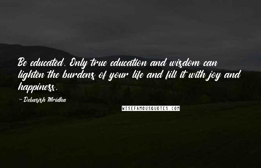 Debasish Mridha Quotes: Be educated. Only true education and wisdom can lighten the burdens of your life and fill it with joy and happiness.
