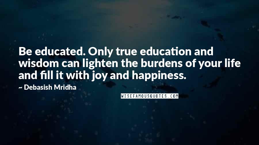 Debasish Mridha Quotes: Be educated. Only true education and wisdom can lighten the burdens of your life and fill it with joy and happiness.