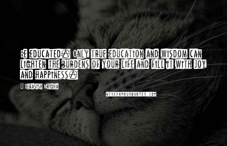 Debasish Mridha Quotes: Be educated. Only true education and wisdom can lighten the burdens of your life and fill it with joy and happiness.