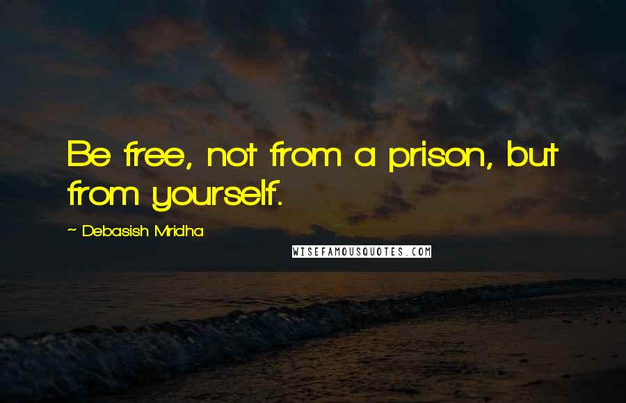 Debasish Mridha Quotes: Be free, not from a prison, but from yourself.