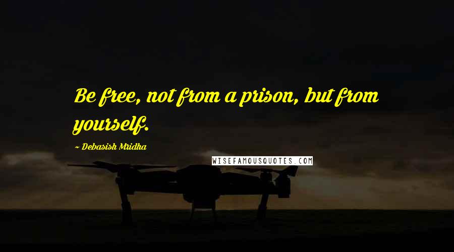 Debasish Mridha Quotes: Be free, not from a prison, but from yourself.