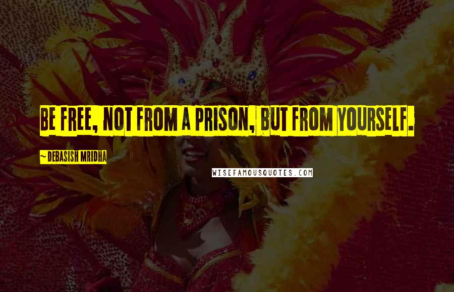 Debasish Mridha Quotes: Be free, not from a prison, but from yourself.