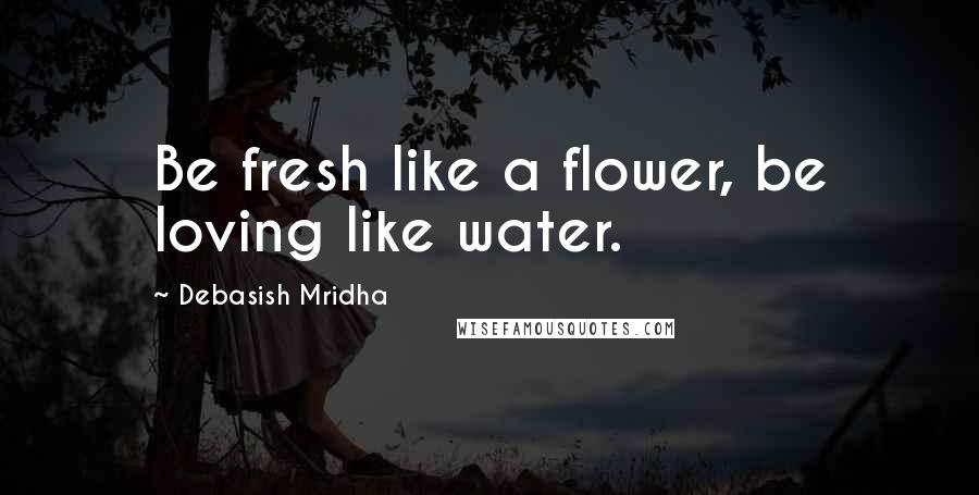 Debasish Mridha Quotes: Be fresh like a flower, be loving like water.