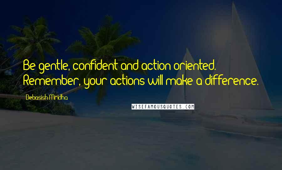 Debasish Mridha Quotes: Be gentle, confident and action-oriented. Remember, your actions will make a difference.