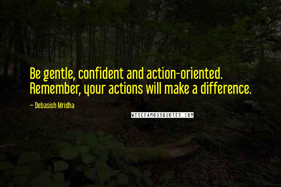 Debasish Mridha Quotes: Be gentle, confident and action-oriented. Remember, your actions will make a difference.