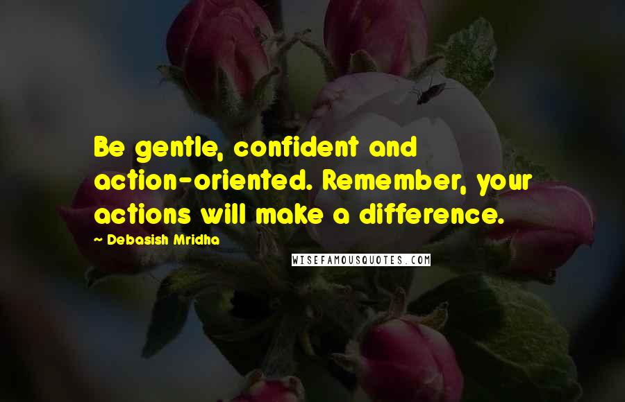 Debasish Mridha Quotes: Be gentle, confident and action-oriented. Remember, your actions will make a difference.