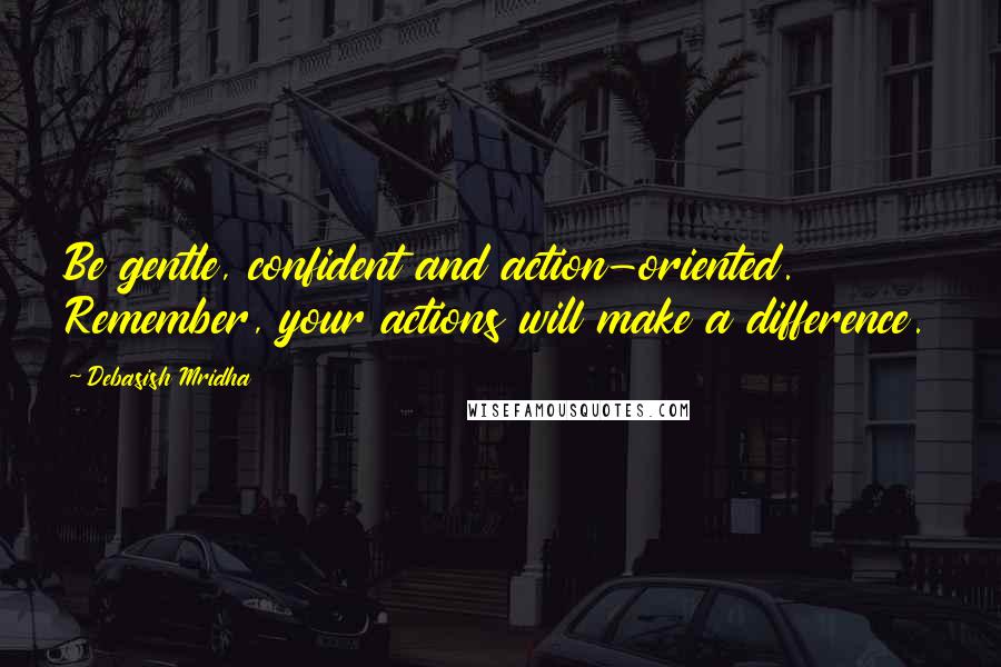 Debasish Mridha Quotes: Be gentle, confident and action-oriented. Remember, your actions will make a difference.