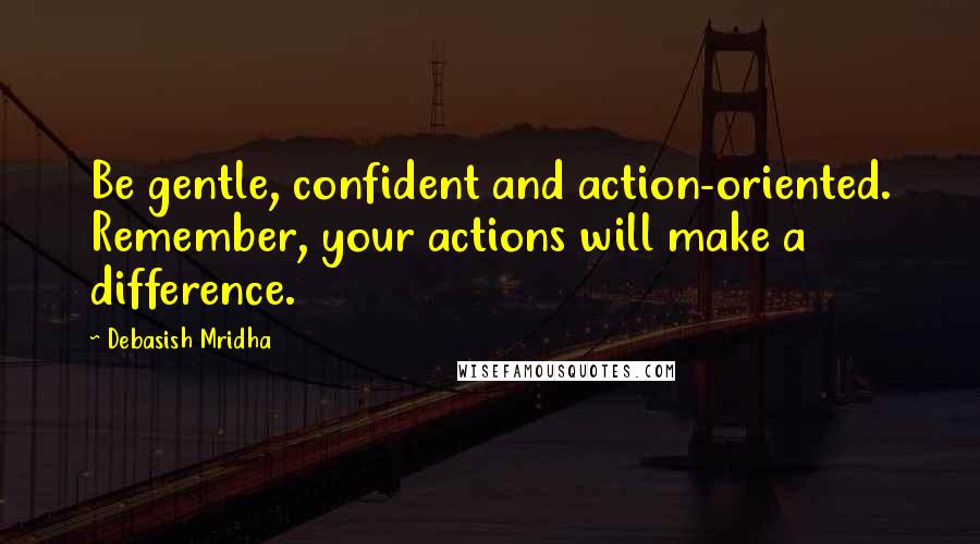 Debasish Mridha Quotes: Be gentle, confident and action-oriented. Remember, your actions will make a difference.