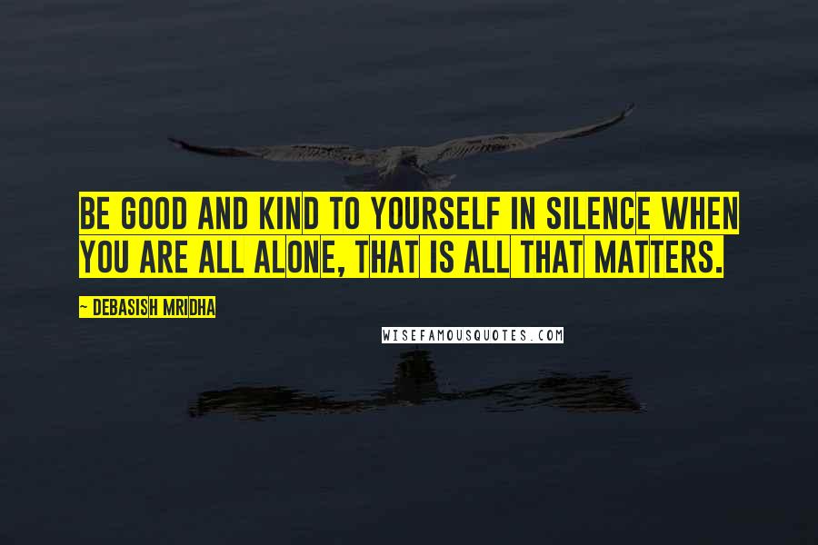 Debasish Mridha Quotes: Be good and kind to yourself in silence when you are all alone, that is all that matters.