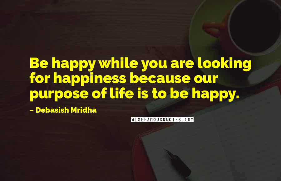 Debasish Mridha Quotes: Be happy while you are looking for happiness because our purpose of life is to be happy.