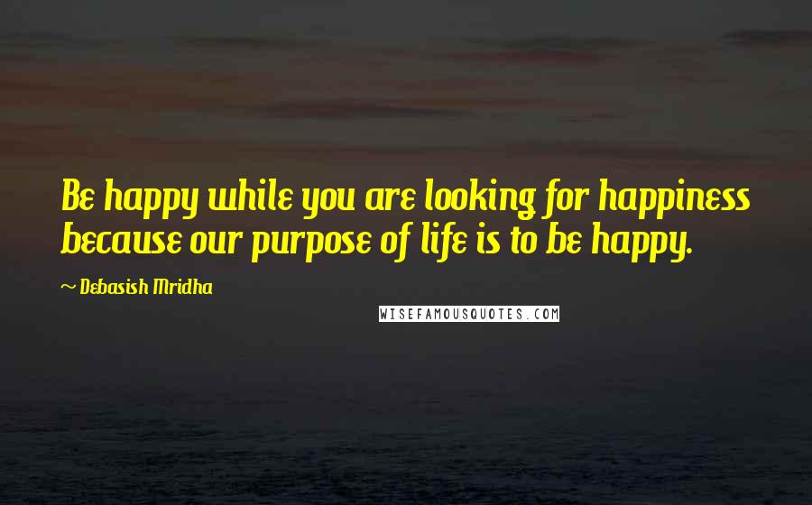 Debasish Mridha Quotes: Be happy while you are looking for happiness because our purpose of life is to be happy.