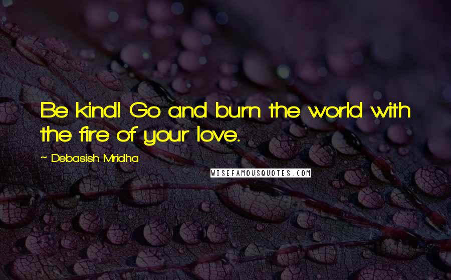 Debasish Mridha Quotes: Be kind! Go and burn the world with the fire of your love.