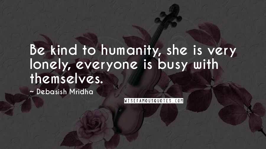 Debasish Mridha Quotes: Be kind to humanity, she is very lonely, everyone is busy with themselves.