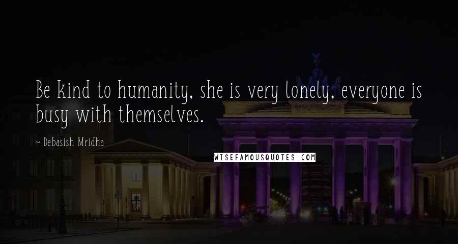 Debasish Mridha Quotes: Be kind to humanity, she is very lonely, everyone is busy with themselves.