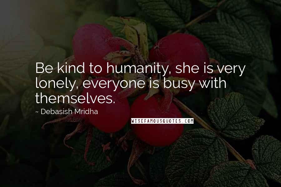 Debasish Mridha Quotes: Be kind to humanity, she is very lonely, everyone is busy with themselves.