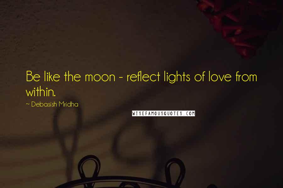 Debasish Mridha Quotes: Be like the moon - reflect lights of love from within.
