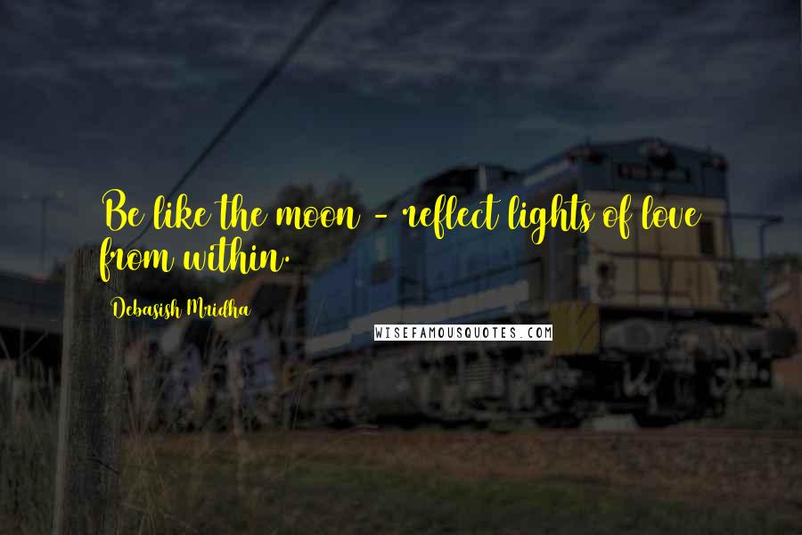 Debasish Mridha Quotes: Be like the moon - reflect lights of love from within.