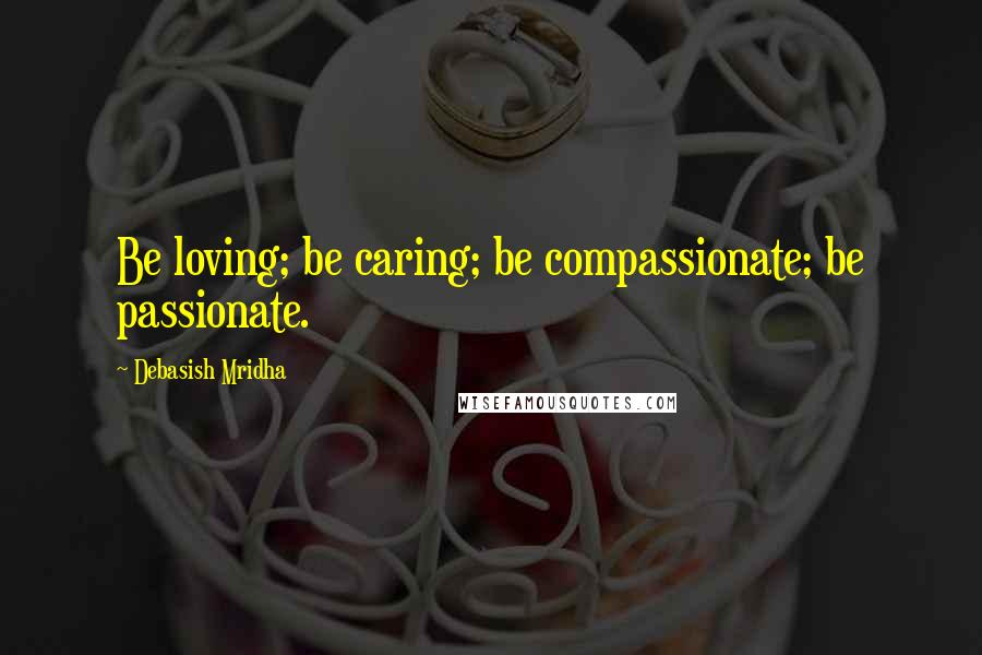 Debasish Mridha Quotes: Be loving; be caring; be compassionate; be passionate.