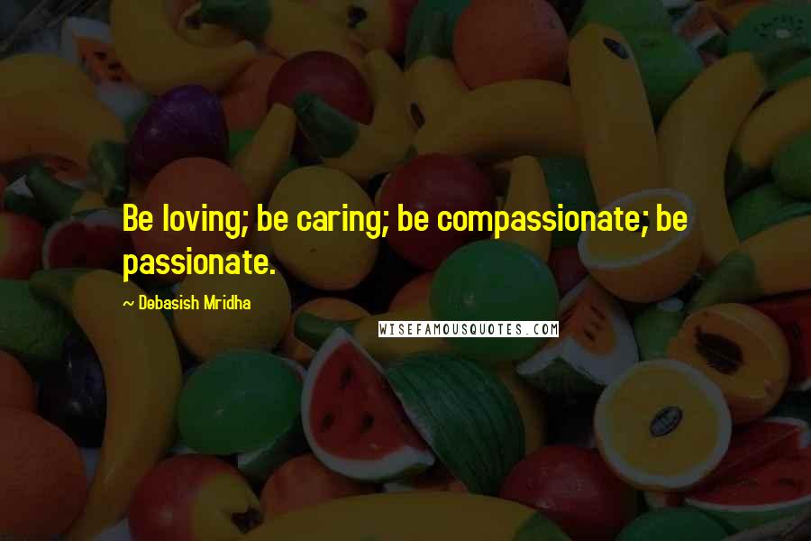 Debasish Mridha Quotes: Be loving; be caring; be compassionate; be passionate.
