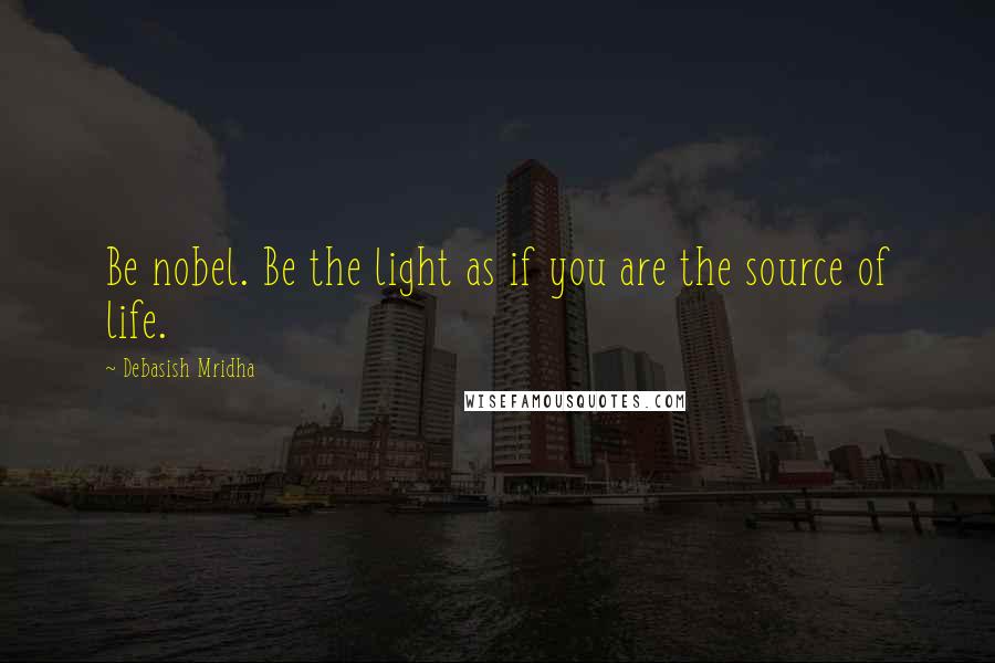 Debasish Mridha Quotes: Be nobel. Be the light as if you are the source of life.