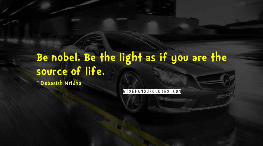 Debasish Mridha Quotes: Be nobel. Be the light as if you are the source of life.