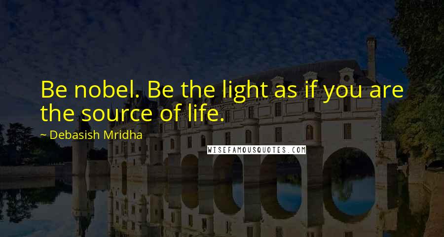Debasish Mridha Quotes: Be nobel. Be the light as if you are the source of life.