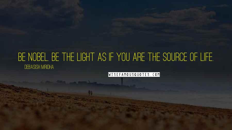 Debasish Mridha Quotes: Be nobel. Be the light as if you are the source of life.