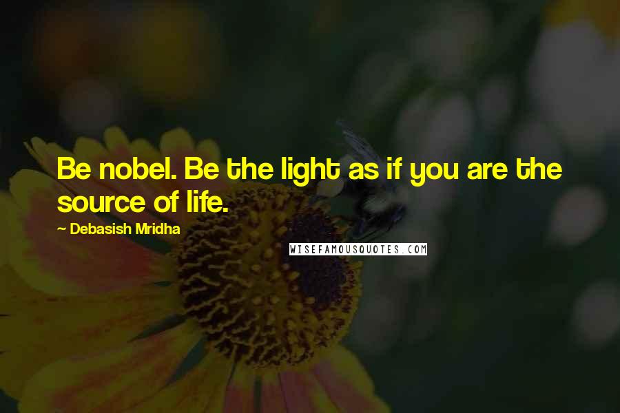 Debasish Mridha Quotes: Be nobel. Be the light as if you are the source of life.