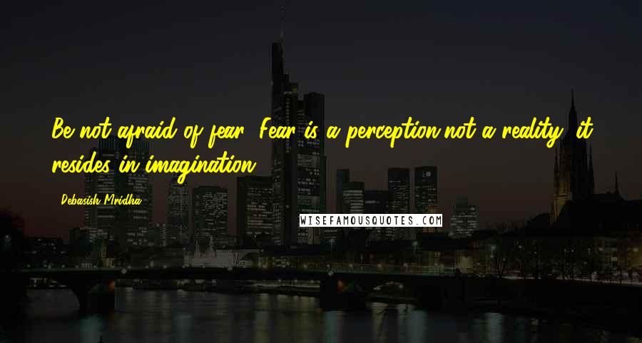 Debasish Mridha Quotes: Be not afraid of fear! Fear is a perception,not a reality; it resides in imagination.