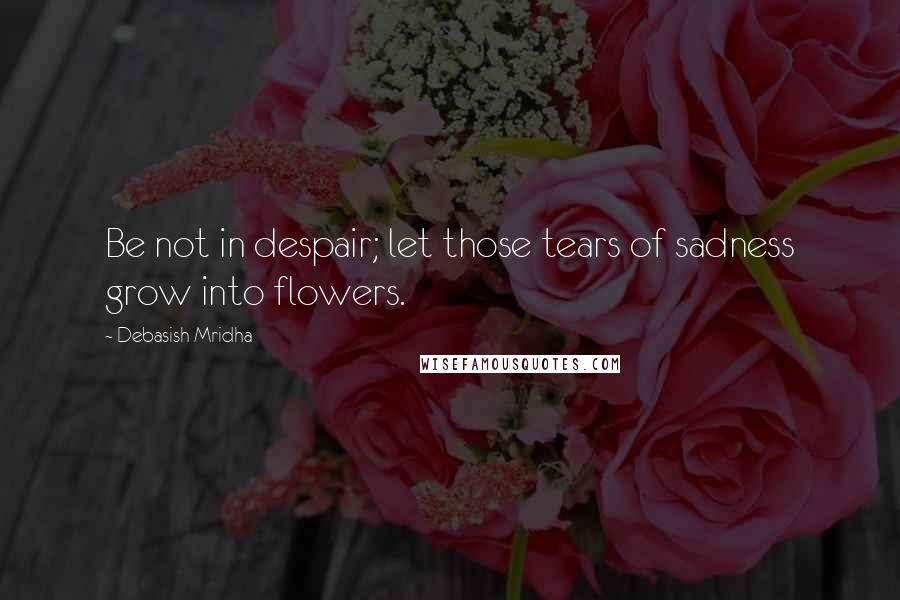 Debasish Mridha Quotes: Be not in despair; let those tears of sadness grow into flowers.