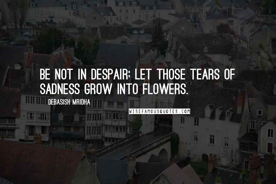 Debasish Mridha Quotes: Be not in despair; let those tears of sadness grow into flowers.