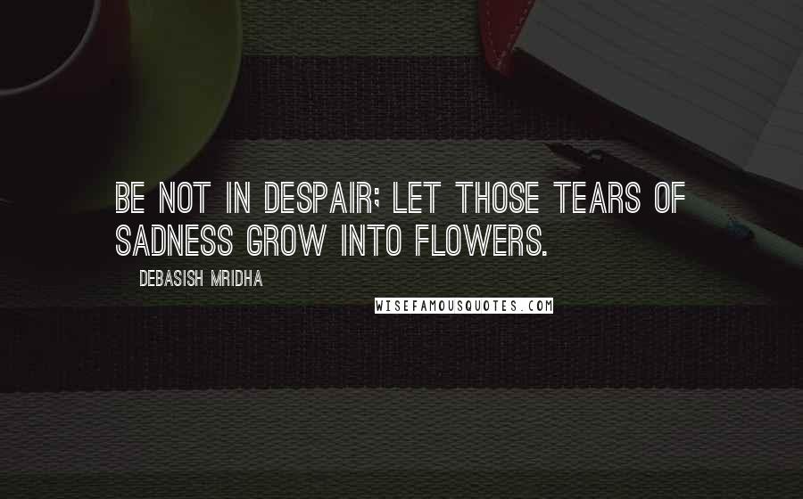 Debasish Mridha Quotes: Be not in despair; let those tears of sadness grow into flowers.