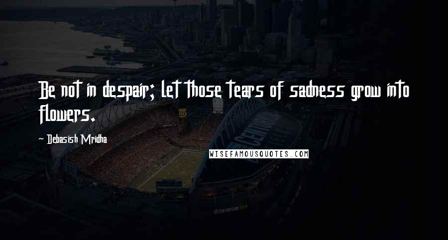 Debasish Mridha Quotes: Be not in despair; let those tears of sadness grow into flowers.