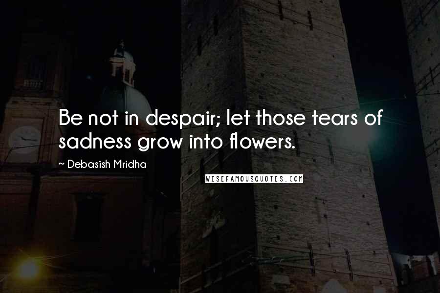 Debasish Mridha Quotes: Be not in despair; let those tears of sadness grow into flowers.