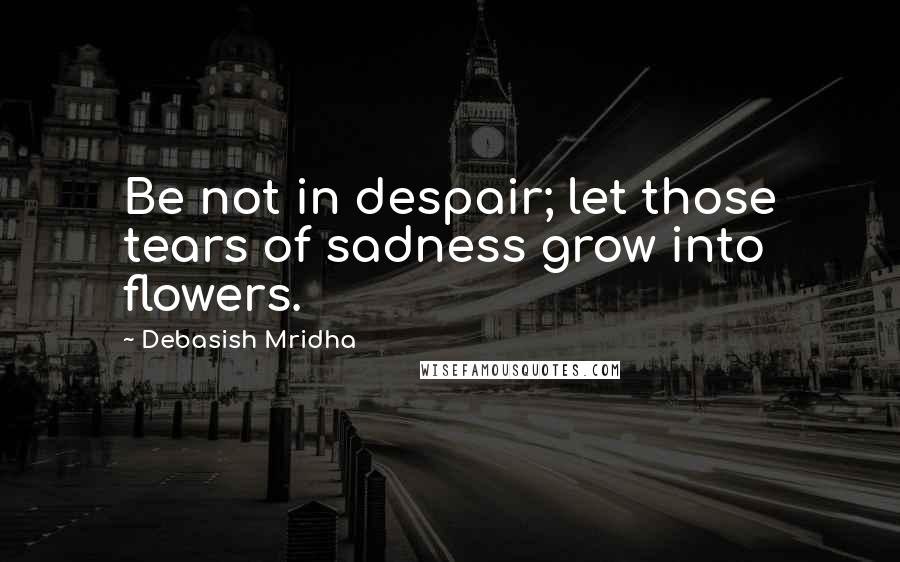 Debasish Mridha Quotes: Be not in despair; let those tears of sadness grow into flowers.
