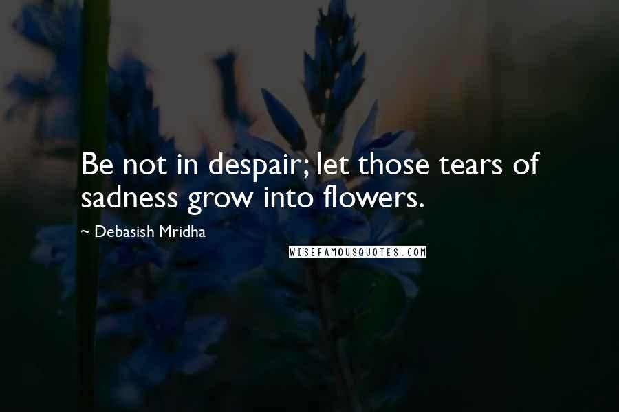 Debasish Mridha Quotes: Be not in despair; let those tears of sadness grow into flowers.