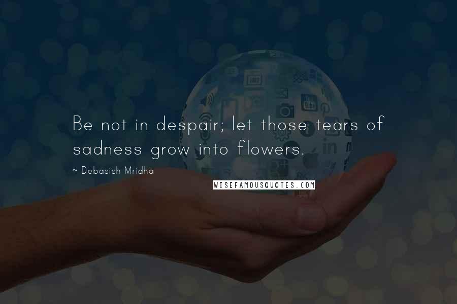 Debasish Mridha Quotes: Be not in despair; let those tears of sadness grow into flowers.