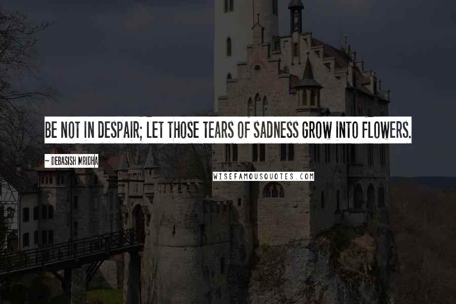 Debasish Mridha Quotes: Be not in despair; let those tears of sadness grow into flowers.