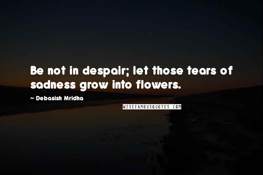 Debasish Mridha Quotes: Be not in despair; let those tears of sadness grow into flowers.