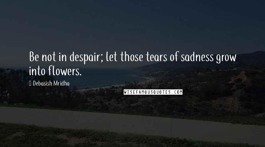 Debasish Mridha Quotes: Be not in despair; let those tears of sadness grow into flowers.