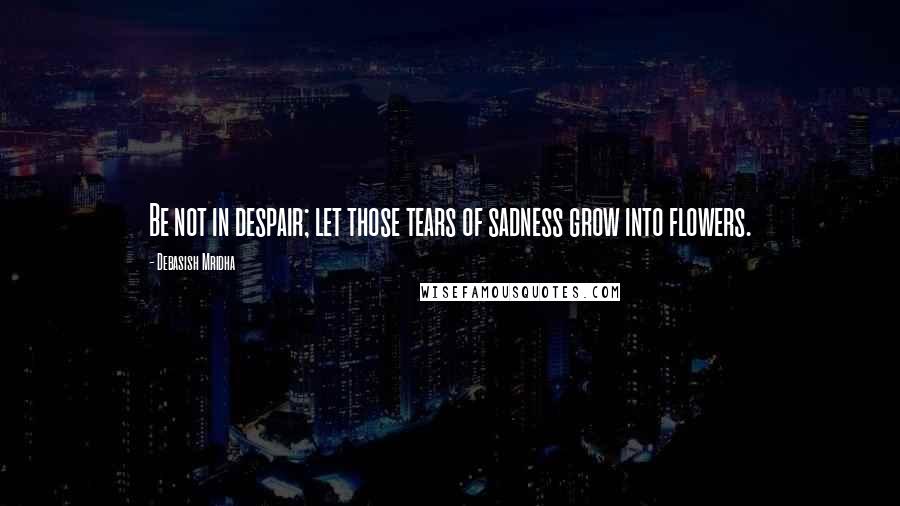 Debasish Mridha Quotes: Be not in despair; let those tears of sadness grow into flowers.