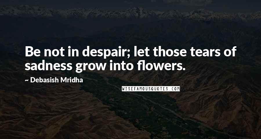 Debasish Mridha Quotes: Be not in despair; let those tears of sadness grow into flowers.