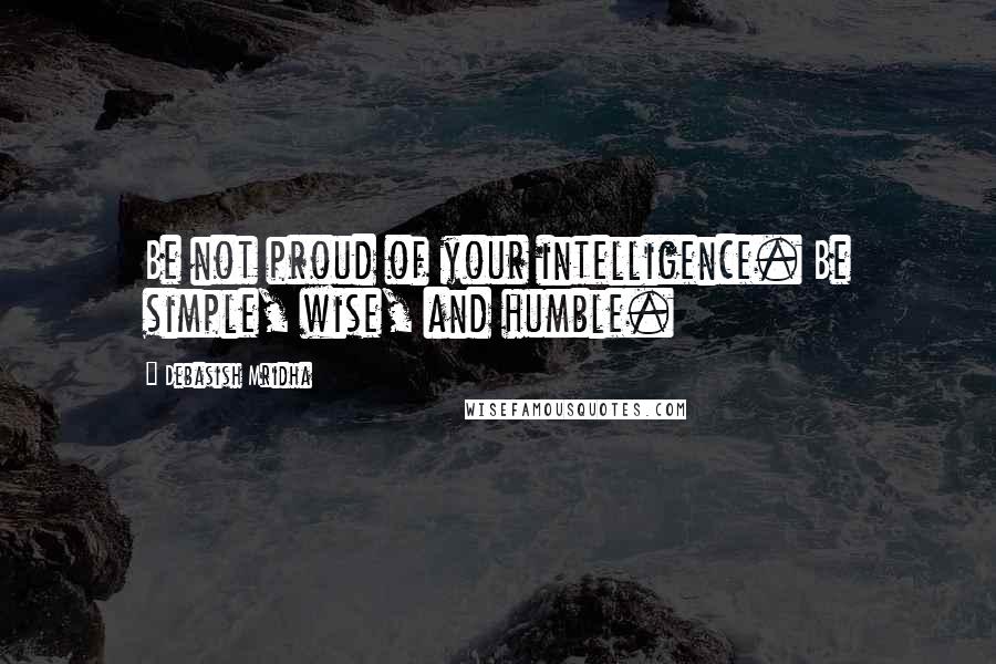 Debasish Mridha Quotes: Be not proud of your intelligence. Be simple, wise, and humble.