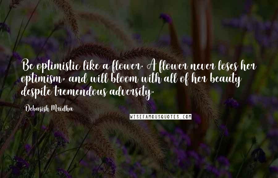 Debasish Mridha Quotes: Be optimistic like a flower. A flower never loses her optimism, and will bloom with all of her beauty despite tremendous adversity.
