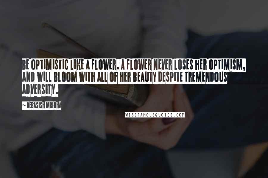 Debasish Mridha Quotes: Be optimistic like a flower. A flower never loses her optimism, and will bloom with all of her beauty despite tremendous adversity.