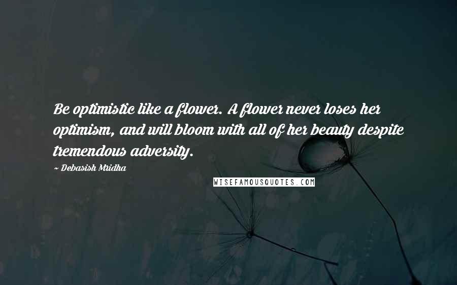 Debasish Mridha Quotes: Be optimistic like a flower. A flower never loses her optimism, and will bloom with all of her beauty despite tremendous adversity.