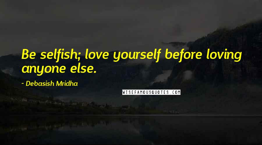 Debasish Mridha Quotes: Be selfish; love yourself before loving anyone else.