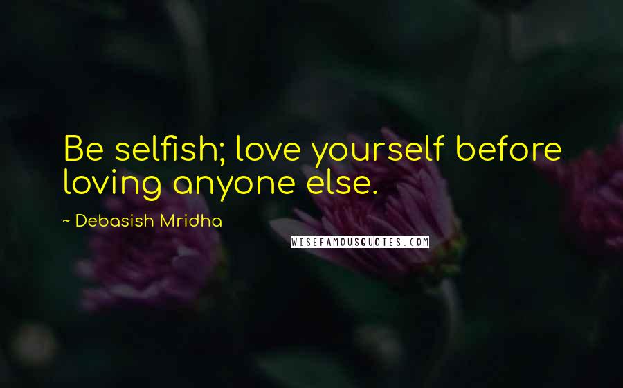 Debasish Mridha Quotes: Be selfish; love yourself before loving anyone else.