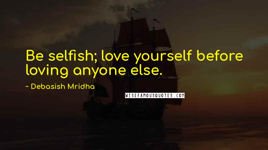 Debasish Mridha Quotes: Be selfish; love yourself before loving anyone else.