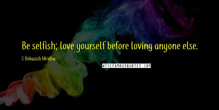 Debasish Mridha Quotes: Be selfish; love yourself before loving anyone else.